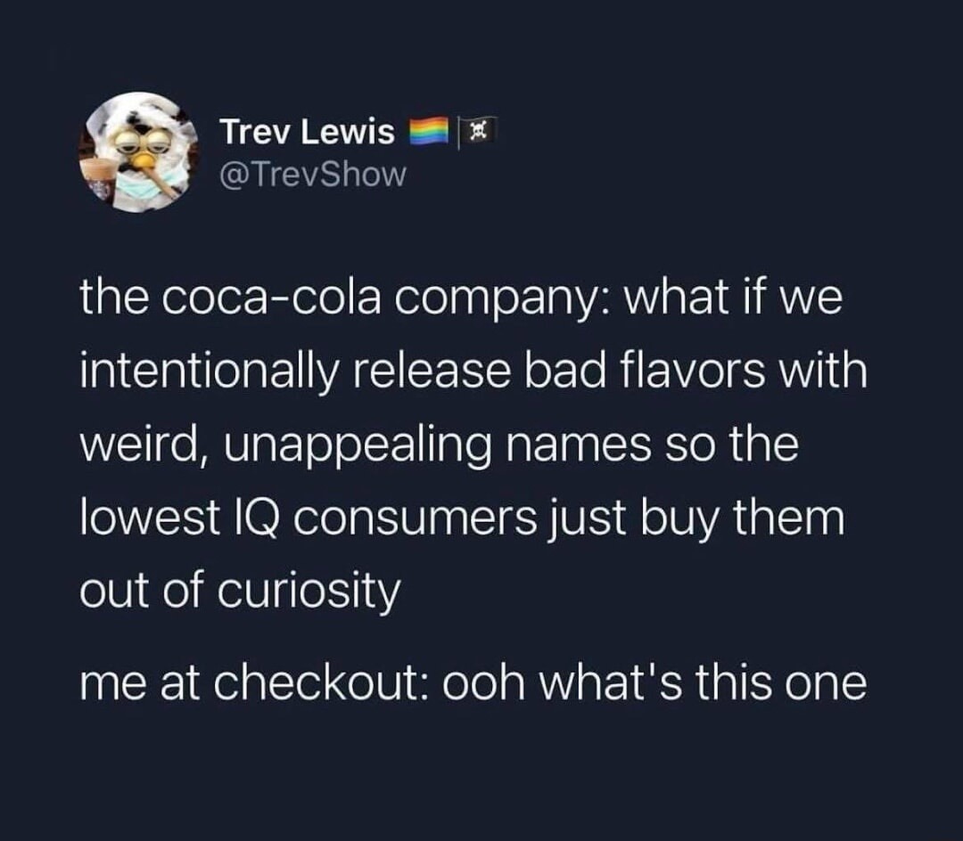 Trev Lewis 🏳️‍🌈🏴‍☠️
@TrevShow

the coca-cola company: what if we intentionally release bad flavors with weird, unappealing names so the lowest IQ consumers just buy them out of curiosity
me at checkout: ooh what's this one
