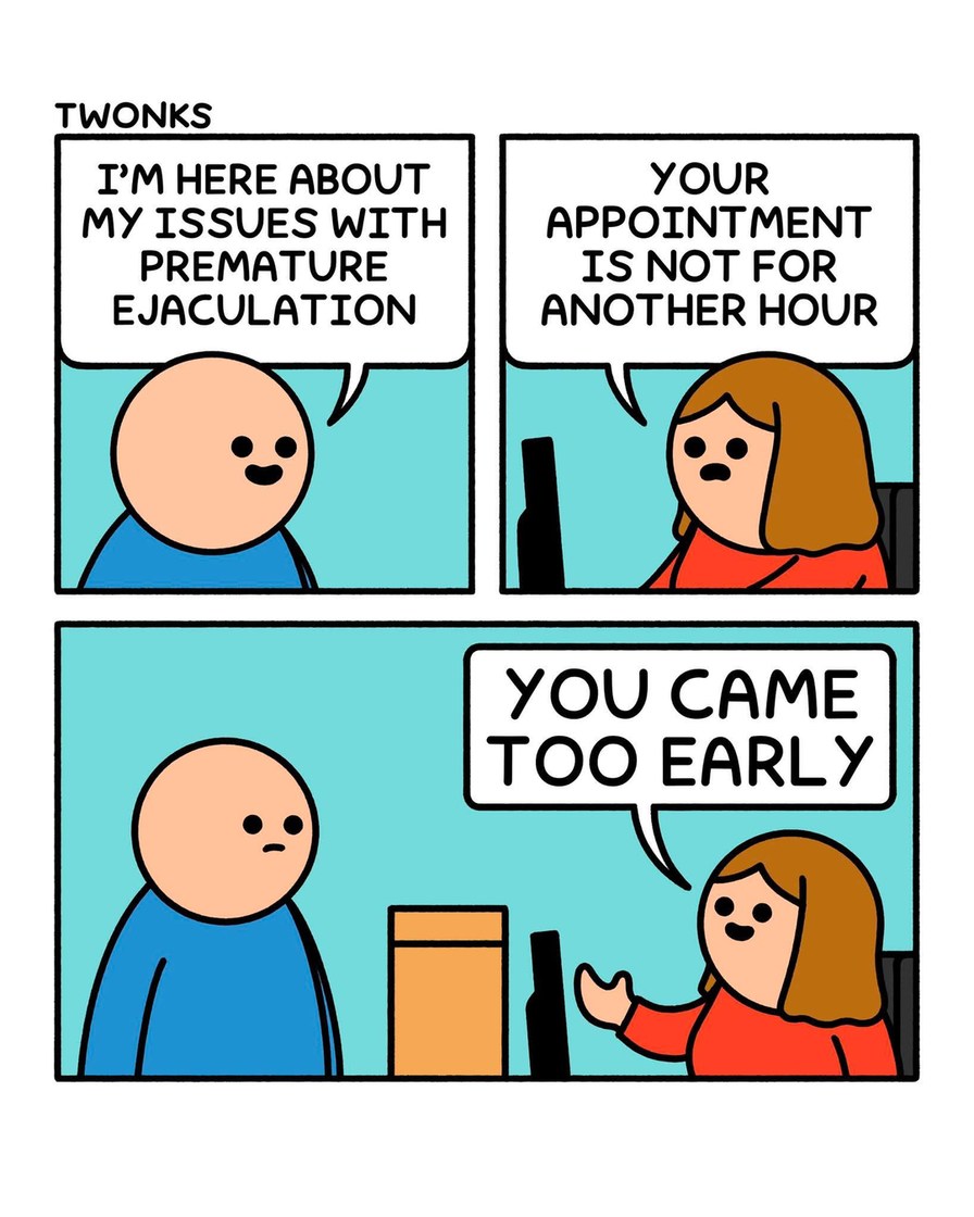 I'M HERE ABOUT MY ISSUES WITH PREMATURE EJACULATION. YOUR APPOINTMENT IS NOT FOR ANOTHER HOUR. YOU CAME TOO EARLY.