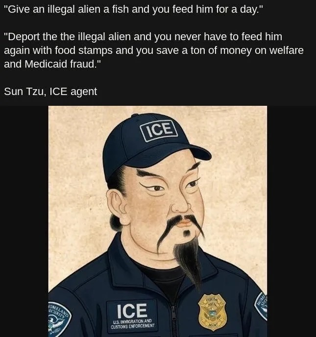 Give an illegal alien a fish and you feed him for a day. Deport the the illegal alien and you never have to feed him again with food stamps and you save a ton of money on welfare and Medicaid fraud. Sun Tzu, ICE agent