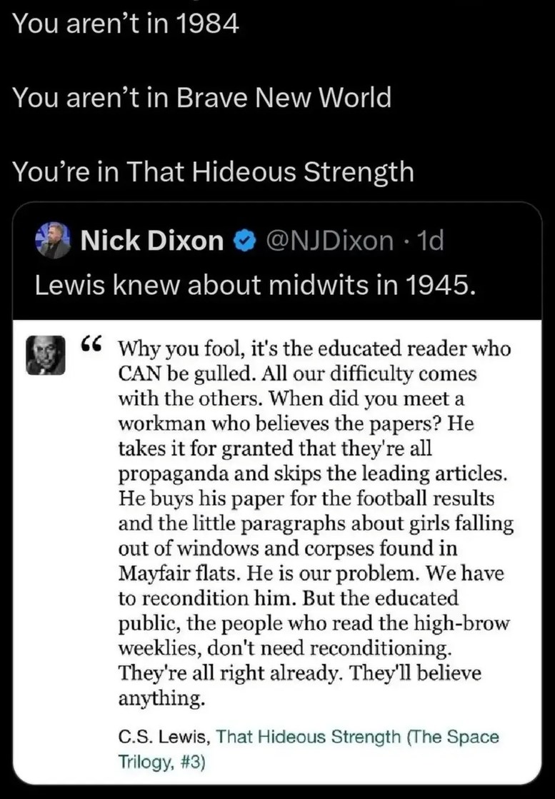You aren't in 1984. You aren't in Brave New World. You're in That Hideous Strength. Nick Dixon @NJDixon · 1d. Lewis knew about midwits in 1945. Quote: Why you fool, it's the educated reader who CAN be gulled. All our difficulty comes with the others. When did you meet a workman who believes the papers? He takes it for granted that they're all propa