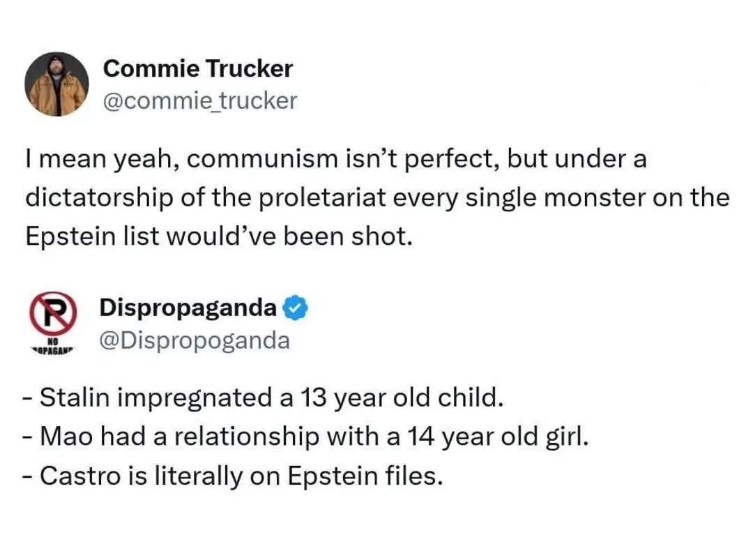 Commie Trucker @commie_trucker: I mean yeah, communism isn't perfect, but under a dictatorship of the proletariat every single monster on the Epstein list would've been shot. Dispropaganda @Dispropaganda: - Stalin impregnated a 13 year old child. - Mao had a relationship with a 14 year old girl. - Castro is literally on Epstein files.