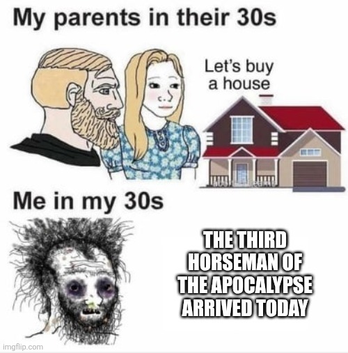 My parents in their 30s Let's buy a house Me in my 30s THE THIRD HORSEMAN OF THE APOCALYPSE ARRIVED TODAY