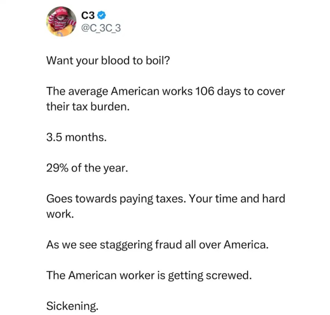 Want your blood to boil? The average American works 106 days to cover their tax burden. 3.5 months. 29% of the year. Goes towards paying taxes. Your time and hard work. As we see staggering fraud all over America. The American worker is getting screwed. Sickening.