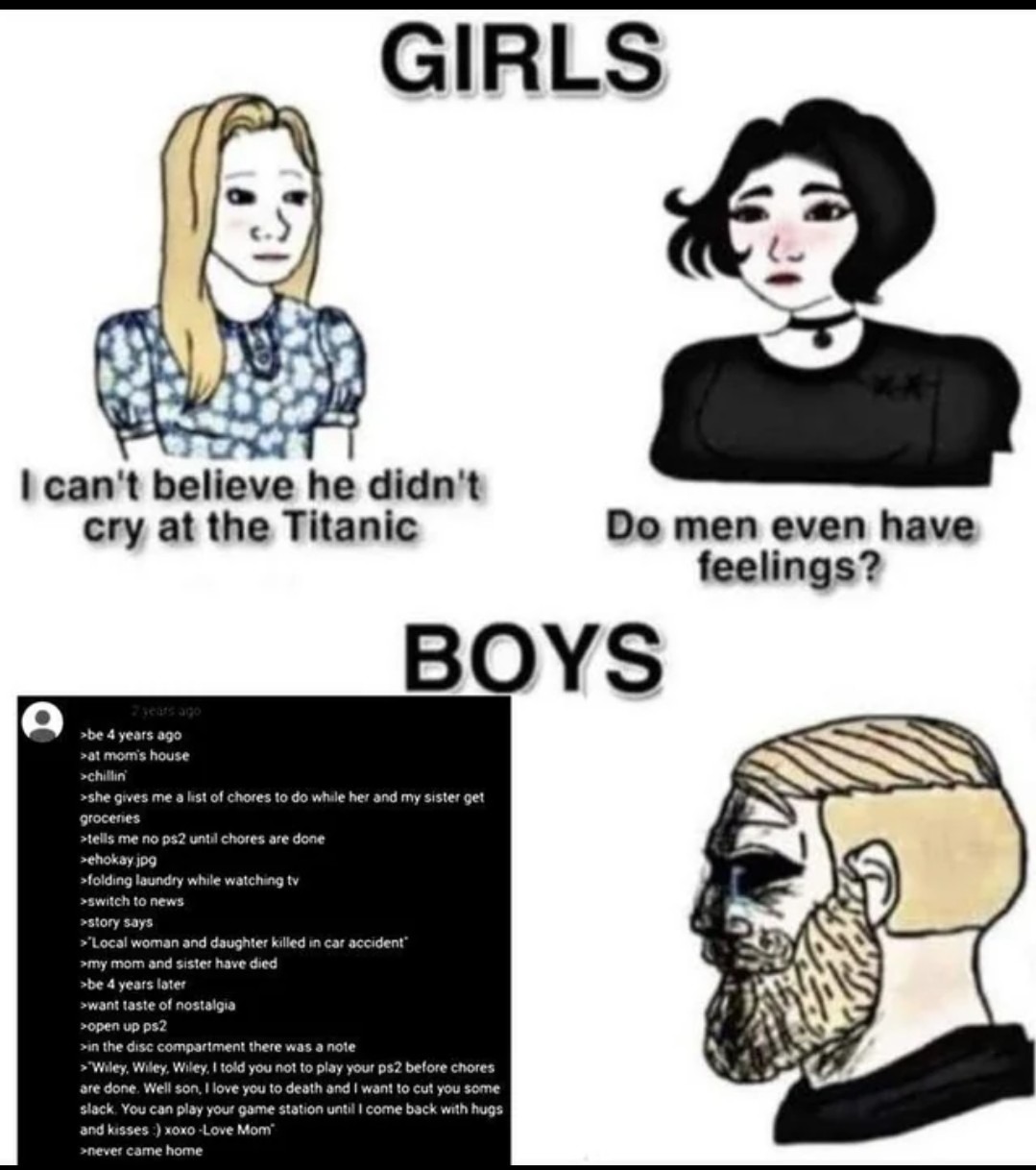 GIRLS I can't believe he didn't cry at the Titanic Do men even have feelings? BOYS 2 years ago >be 4 years ago >at mom's house >chillin >she gives me a list of chores to do while her and my sister get groceries >tells me no ps2 until chores are done >ehokay.jpg >folding laundry while watching tv >switch to news >story says >Local woman and daughter
