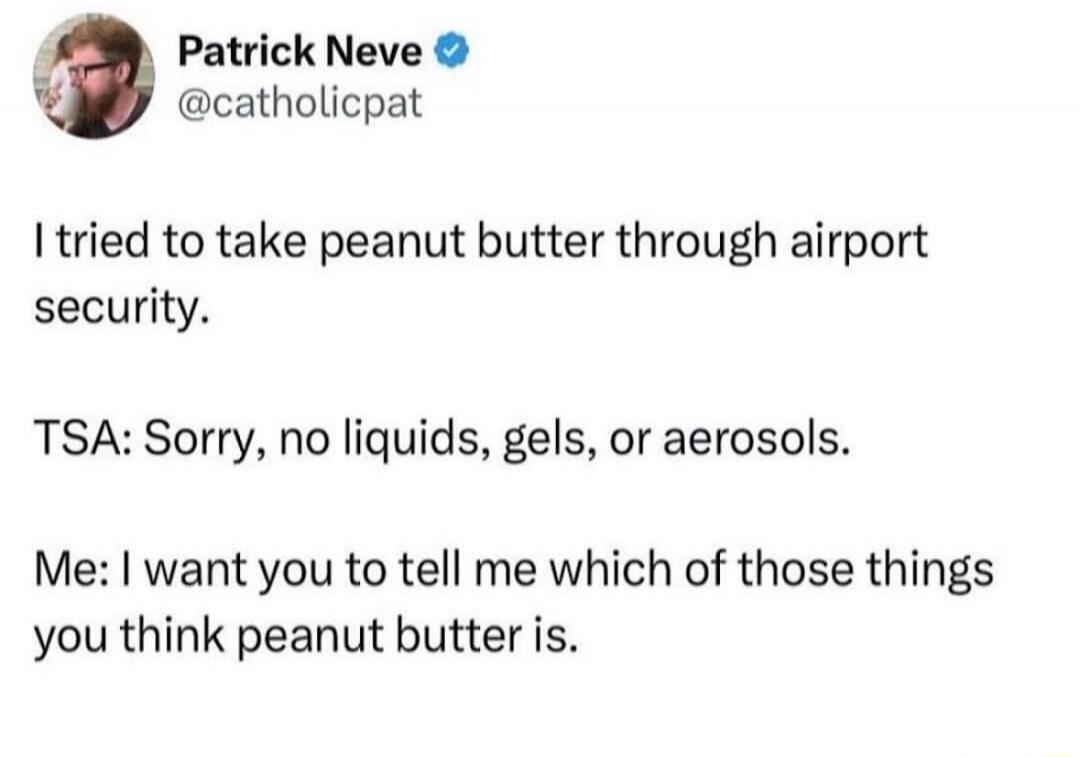I tried to take peanut butter through airport security. TSA: Sorry, no liquids, gels, or aerosols. Me: I want you to tell me which of those things you think peanut butter is.