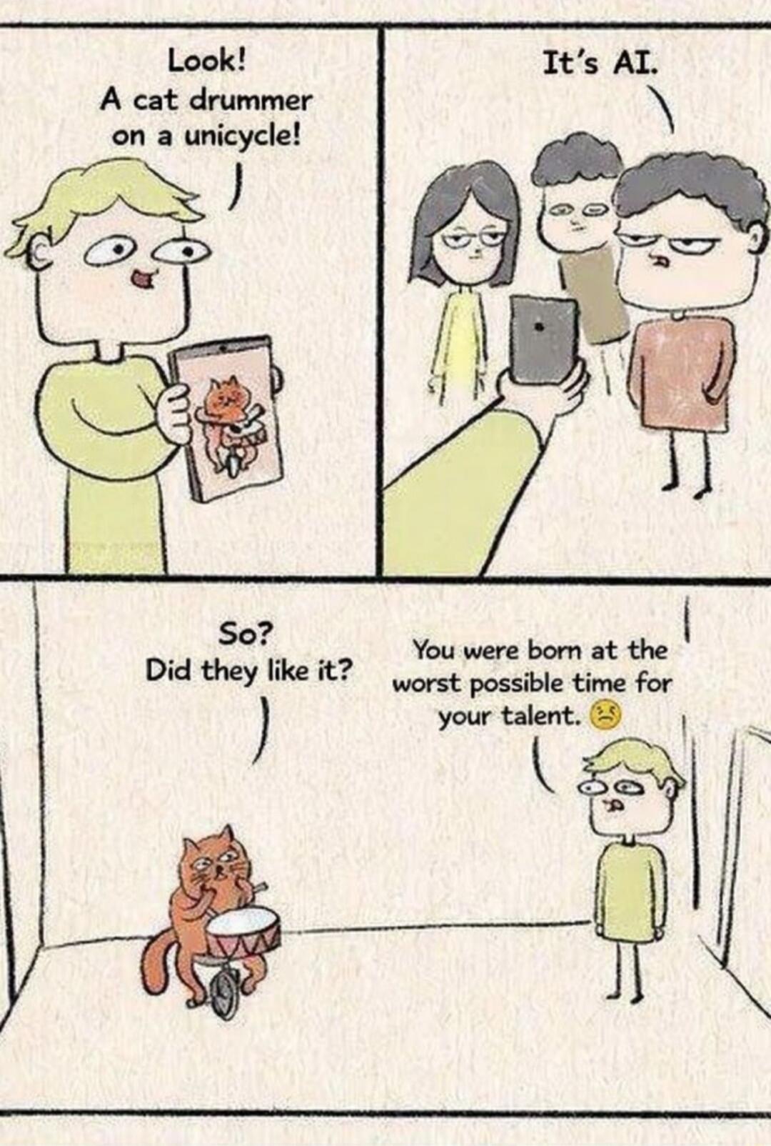 Look! A cat drummer on a unicycle! It's AI. So? Did they like it? You were born at the worst possible time for your talent.