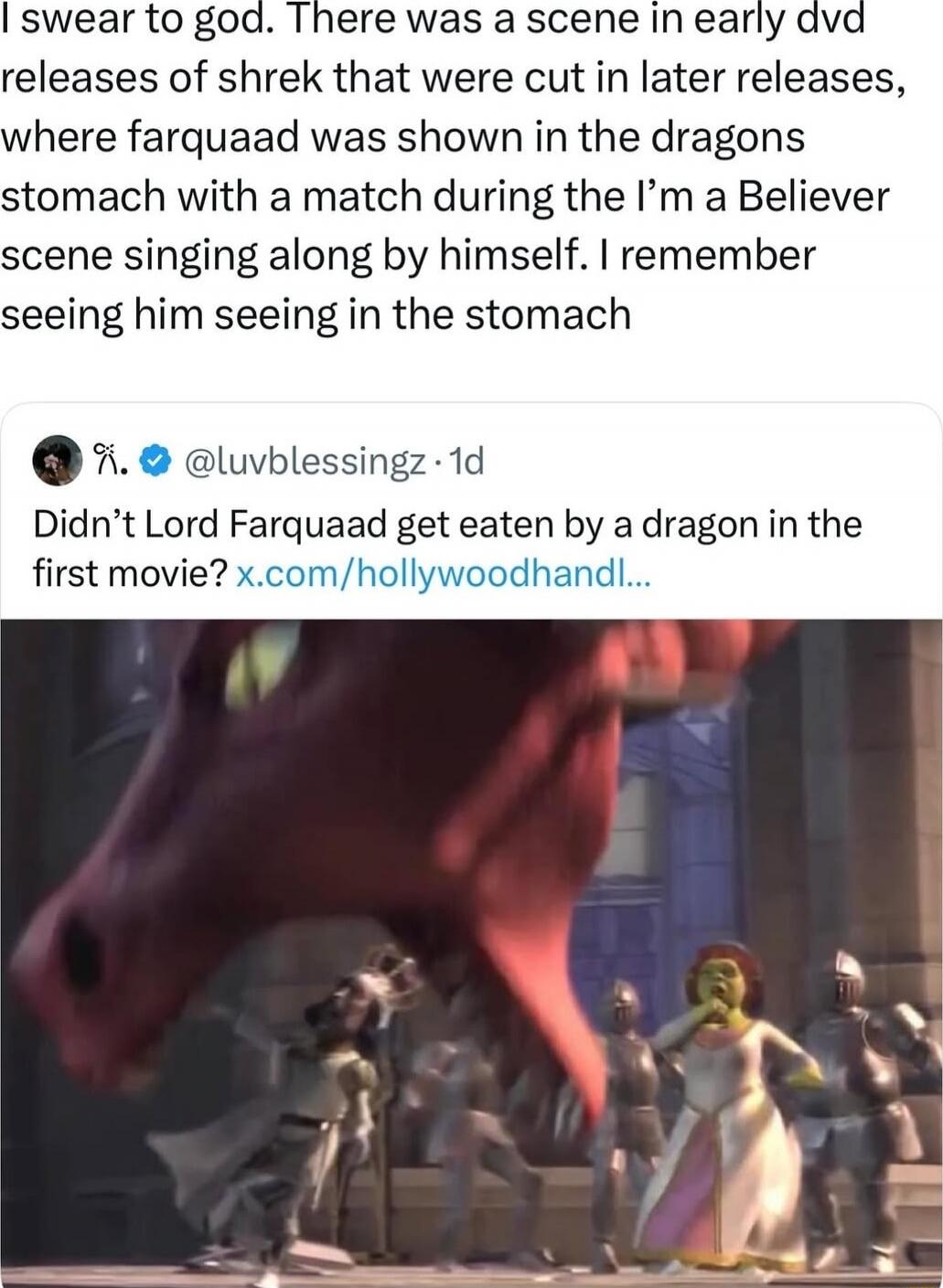 I swear to god. There was a scene in early dvd releases of shrek that were cut in later releases, where farquaad was shown in the dragons stomach with a match during the I'm a Believer scene singing along by himself. I remember seeing him seeing in the stomach. Didn't Lord Farquaad get eaten by a dragon in the first movie?
