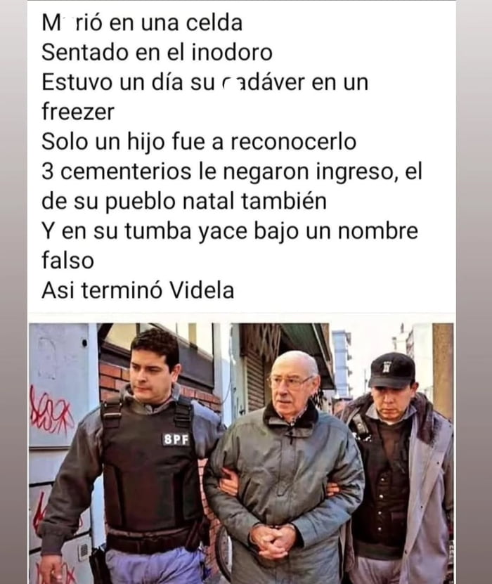 Murió en una celda. Sentado en el inodoro. Estuvo un día su cadáver en un freezer. Solo un hijo fue a reconocerlo. 3 cementerios le negaron ingreso, el de su pueblo natal también. Y en su tumba yace bajo un nombre falso. Así terminó Videla.