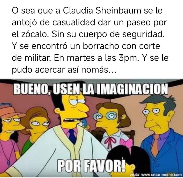 O sea que a Claudia Sheinbaum se le antojó de casualidad dar un paseo por el zócalo. Sin su cuerpo de seguridad. Y se encontró un borracho con corte de militar. En martes a las 3pm. Y se le pudo acercar así nomás... BUENO, USEN LA IMAGINACION POR FAVOR!