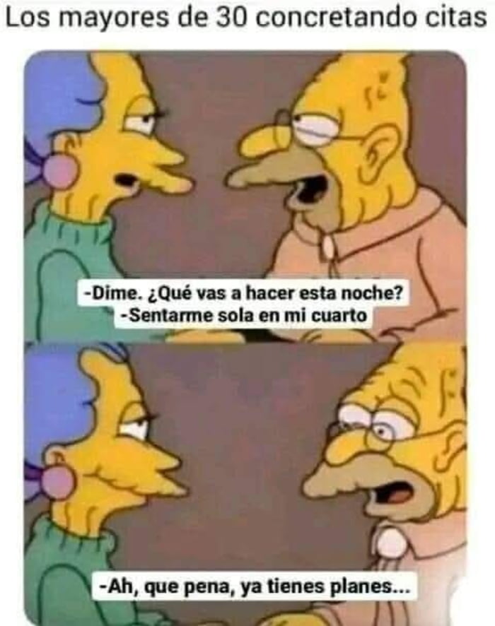 Los mayores de 30 concretando citas. -Dime. ¿Qué vas a hacer esta noche? -Sentarme sola en mi cuarto. -Ah, que pena, ya tienes planes...