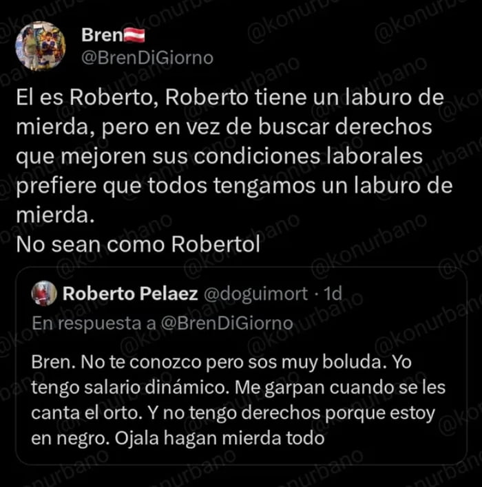 El es Roberto, Roberto tiene un laburo de mierda, pero en vez de buscar derechos que mejoren sus condiciones laborales prefiere que todos tengamos un laburo de mierda. No sean como Robertol. Bren. No te conozco pero sos muy boluda. Yo tengo salario dinámico. Me garpan cuando se les canta el orto. Y no tengo derechos porque estoy en negro. Ojala hag