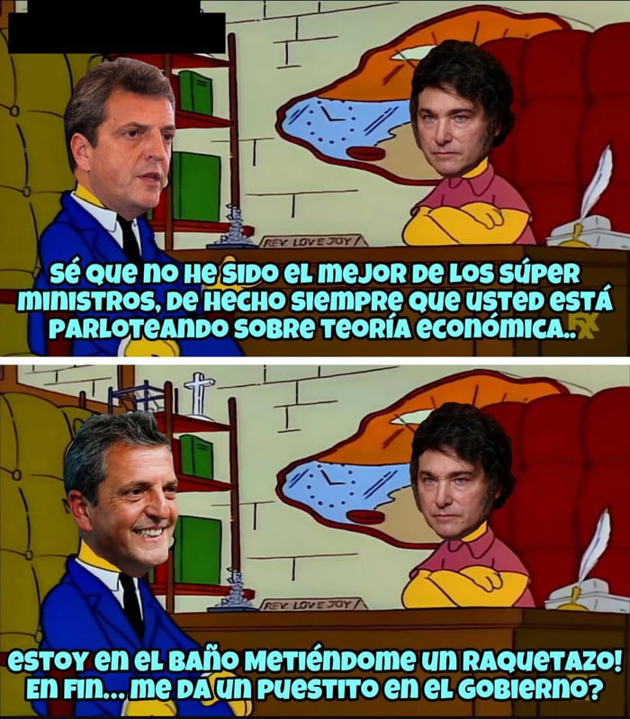 Sé que no he sido el mejor de los súper ministros, de hecho siempre que usted está parloteando sobre teoría económica... estoy en el baño metiéndome un raquetazo! En fin... me da un puestito en el gobierno?