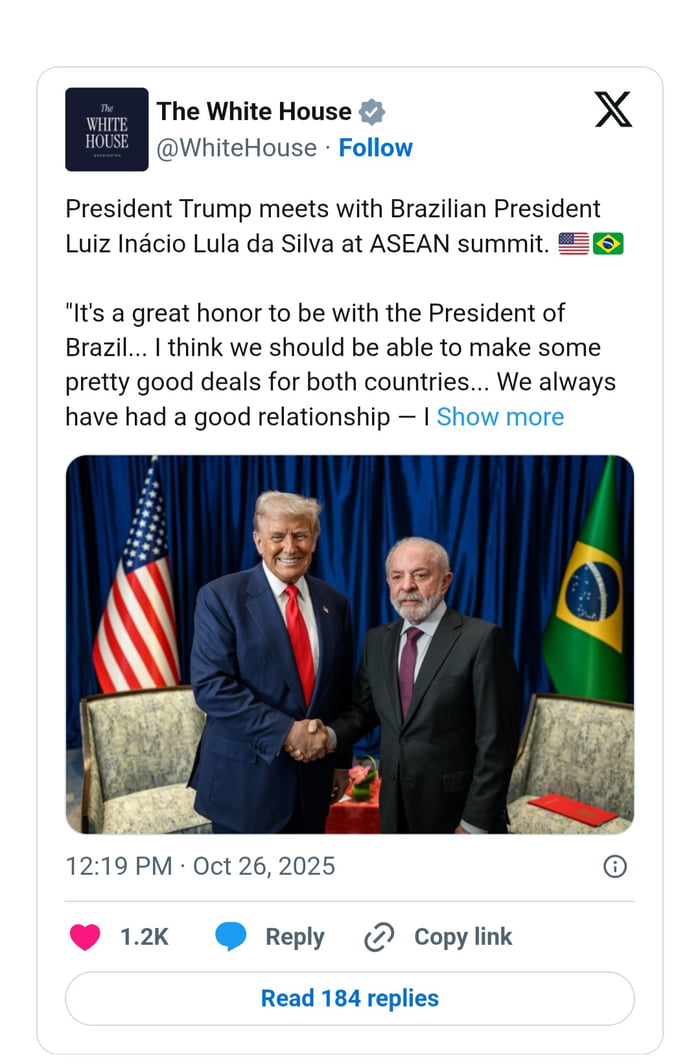 A Casa Branca O Presidente Trump encontra-se com o Presidente brasileiro Luiz Inácio Lula da Silva na cimeira da ASEAN. É uma grande honra estar com o Presidente do Brasil... Penso que deveríamos ser capazes de fazer alguns acordos bastante bons para ambos os países... Sempre tivemos uma boa relação.