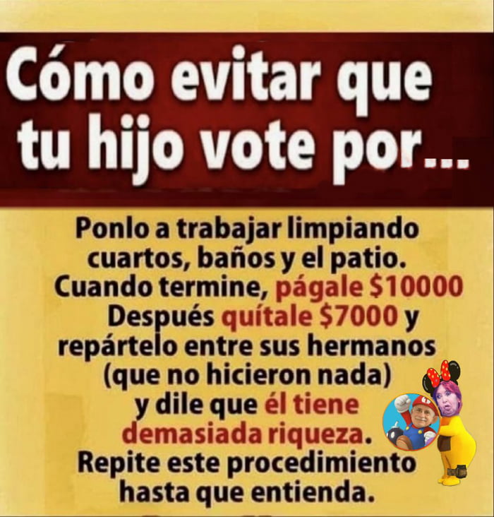 Cómo evitar que tu hijo vote por... Ponlo a trabajar limpiando cuartos, baños y el patio. Cuando termine, págale $10000 Después quítale $7000 y repártelo entre sus hermanos (que no hicieron nada) y dile que él tiene demasiada riqueza. Repite este procedimiento hasta que entienda.
