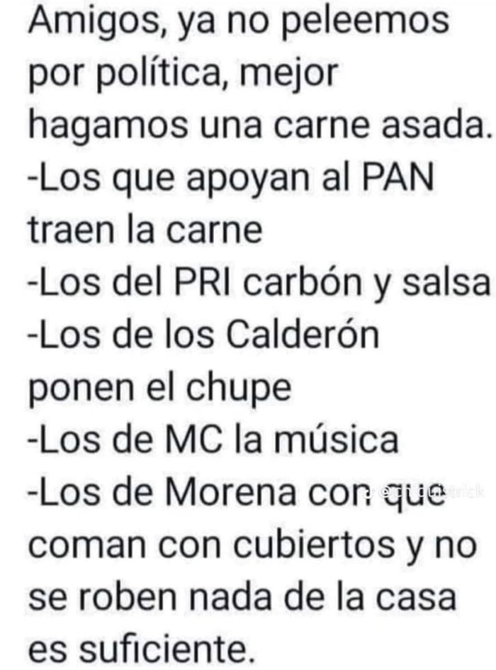 Amigos, ya no peleemos por política, mejor hagamos una carne asada. Los que apoyan al PAN traen la carne. Los del PRI carbón y salsa. Los de los Calderón ponen el chupe. Los de MC la música. Los de Morena con que coman con cubiertos y no se roben nada de la casa es suficiente.