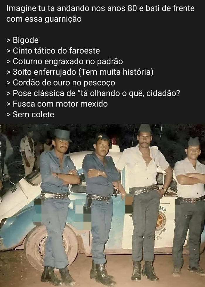 Imagine tu ta andando nos anos 80 e bati de frente com essa guarnição > Bigode > Cinto tático do faroeste > Coturno engraxado no padrão > 3oitão enferrujado (Tem muita história) > Cordão de ouro no pescoço > Pose clássica de “tá olhando o quê, cidadão?” > Fusca com motor mexido > Sem colete