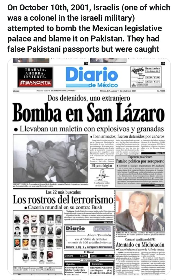 El 10 de octubre de 2001, israelíes (uno de los cuales era coronel del ejército israelí) intentaron bombardear el palacio legislativo mexicano y culpar a Pakistán. Tenían pasaportes pakistaníes falsos pero fueron capturados. Diario de México. Dos detenidos, uno extranjero. Bomba en San Lázaro. Llevaban un maletín con explosivos y granadas. Iban arm