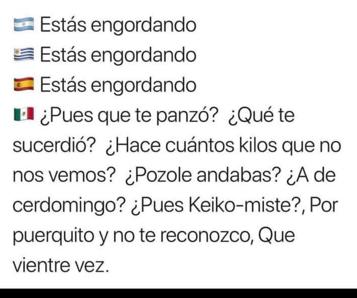 🇦🇷 Estás engordando 🇺🇾 Estás engordando 🇪🇸 Estás engordando 🇲🇽 ¿Pues que te panzó? ¿Qué te sucedió? ¿Hace cuántos kilos que no nos vemos? ¿Pozole andabas? ¿A de cerdomingo? ¿Pues Keiko-miste?, Por puerquito y no te reconozco, Que vientre vez.
