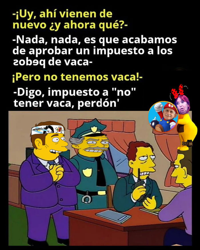 -¡Uy, ahí vienen de nuevo ¿y ahora qué?-
-Nada, nada, es que acabamos de aprobar un impuesto a los pedos de vaca-
¡Pero no tenemos vaca!-
-Digo, impuesto a 