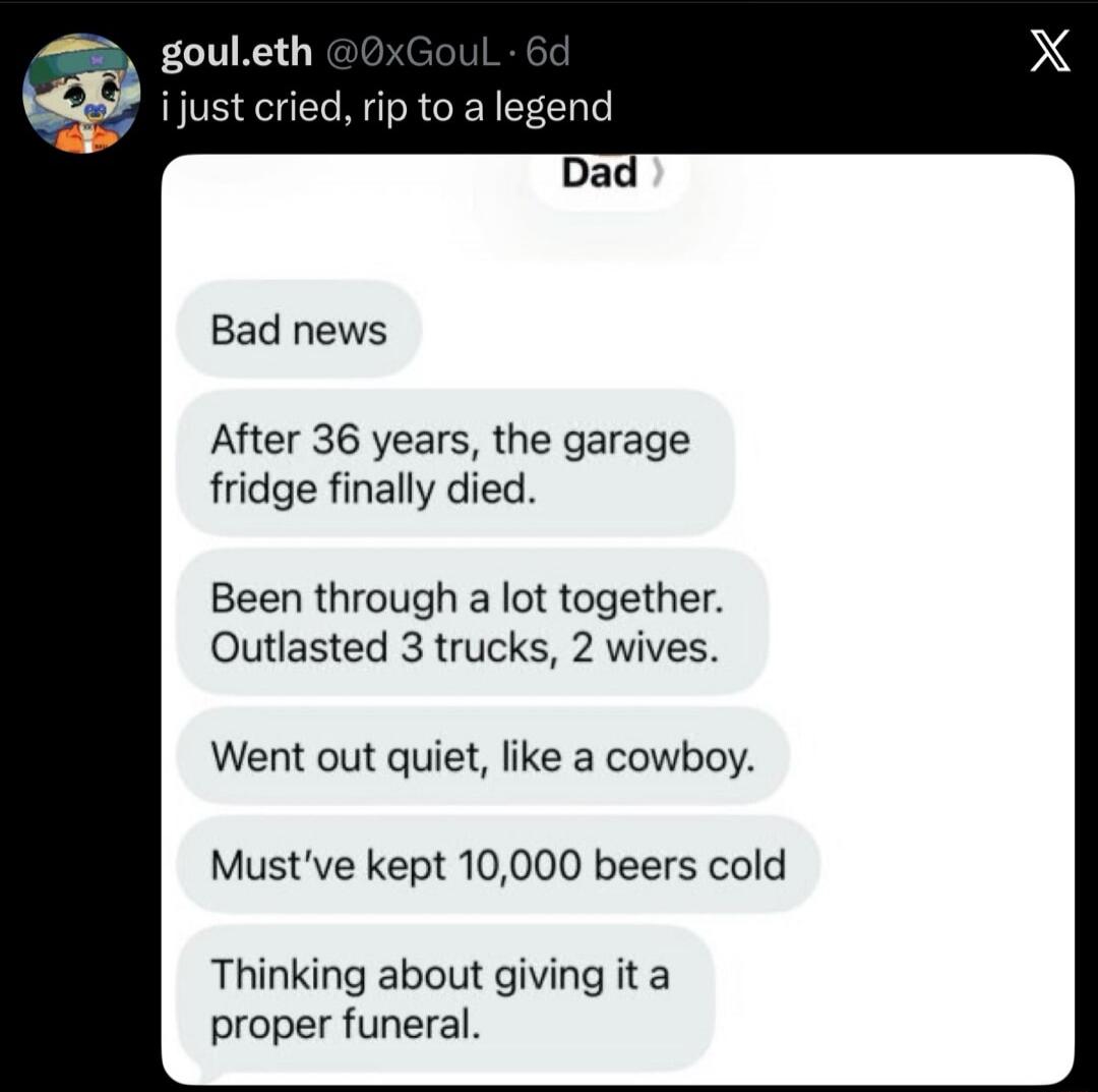 goul.eth @0xGouL · 6d i just cried, rip to a legend. Dad. Bad news. After 36 years, the garage fridge finally died. Been through a lot together. Outlasted 3 trucks, 2 wives. Went out quiet, like a cowboy. Must've kept 10,000 beers cold. Thinking about giving it a proper funeral.