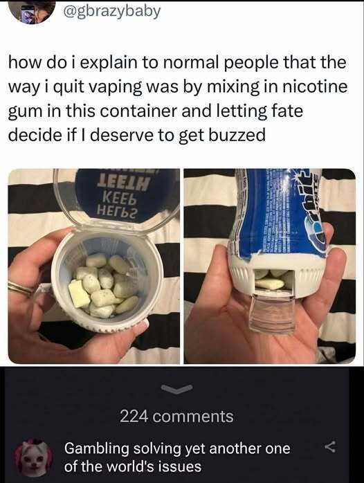 how do i explain to normal people that the way i quit vaping was by mixing in nicotine gum in this container and letting fate decide if I deserve to get buzzed. (Text on container: KEEP TEETH). Gambling solving yet another one of the world's issues.