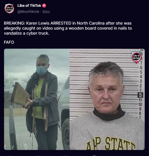 Libs of TikTok @libsoftiktok 30m BREAKING: Karen Lewis ARRESTED in North Carolina after she was allegedly caught on video using a wooden board covered in nails to vandalize a cyber truck. FAFO