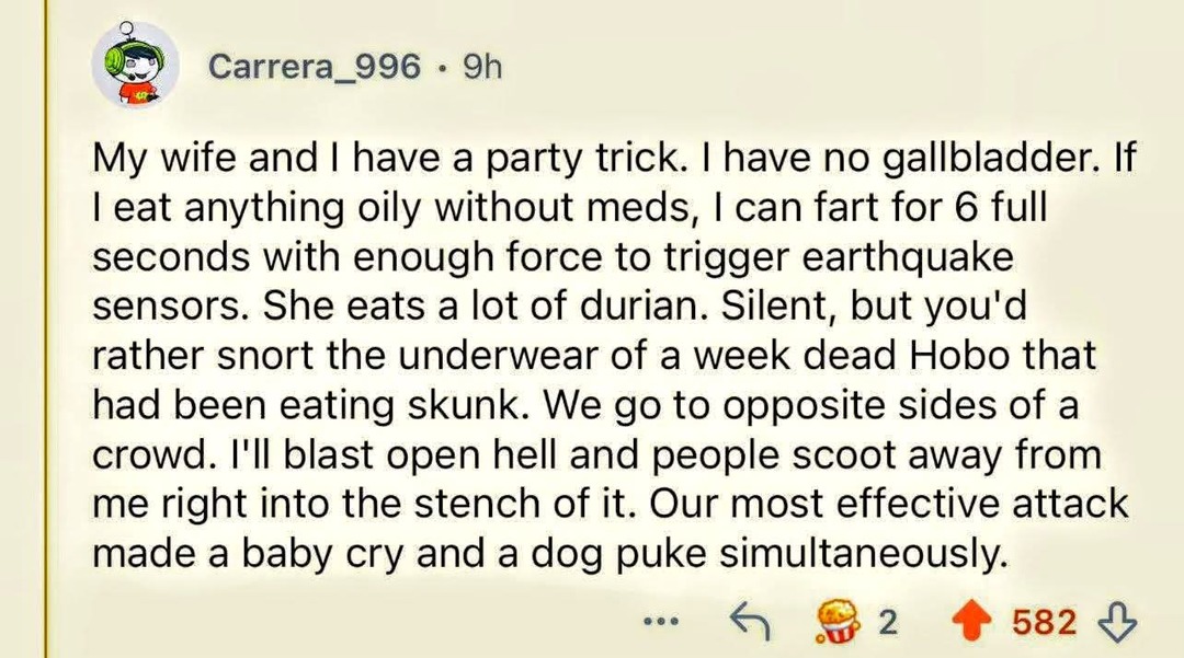 My wife and I have a party trick. I have no gallbladder. If I eat anything oily without meds, I can fart for 6 full seconds with enough force to trigger earthquake sensors. She eats a lot of durian. Silent, but you'd rather snort the underwear of a week dead Hobo that had been eating skunk. We go to opposite sides of a crowd. I'll blast open hell a