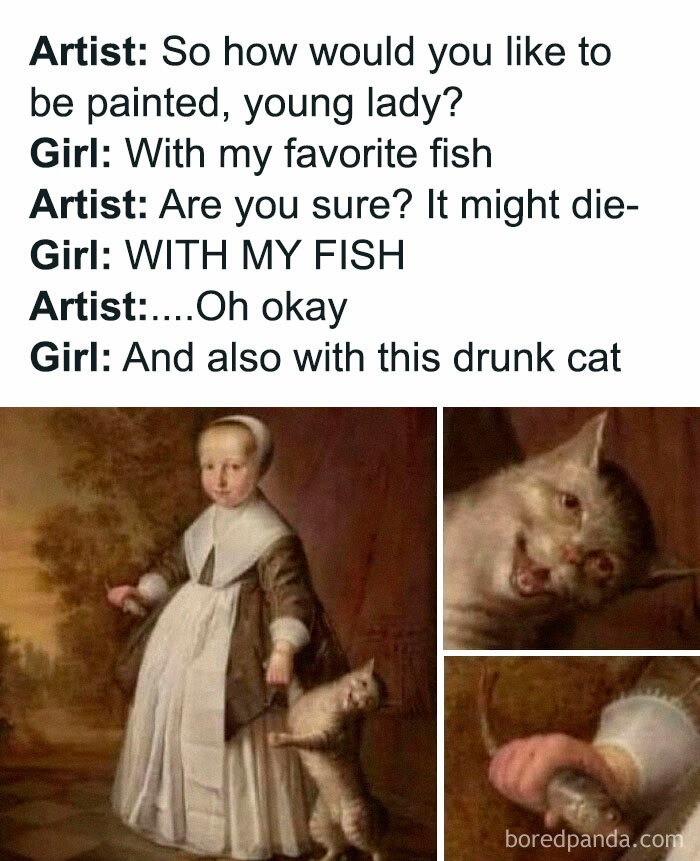 Artist: So how would you like to be painted, young lady? Girl: With my favorite fish Artist: Are you sure? It might die- Girl: WITH MY FISH Artist:....Oh okay Girl: And also with this drunk cat