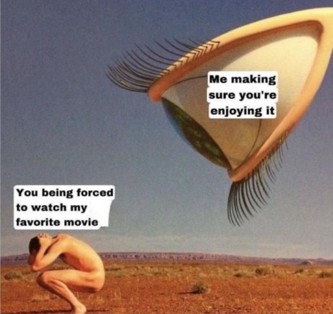 Me making sure you're enjoying it. You being forced to watch my favorite movie.