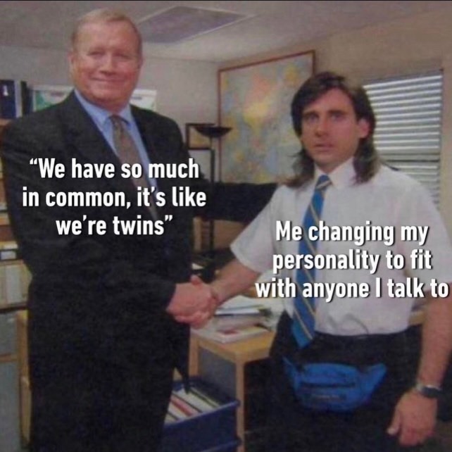 We have so much in common, it's like we're twins. Me changing my personality to fit with anyone I talk to.