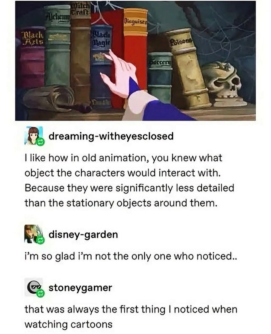 Alchemy Witchcraft Black Arts Black Magic Disguises Poisons Sorcery. I like how in old animation, you knew what object the characters would interact with. Because they were significantly less detailed than the stationary objects around them. I'm so glad I'm not the only one who noticed. That was always the first thing I noticed when watching cartoo