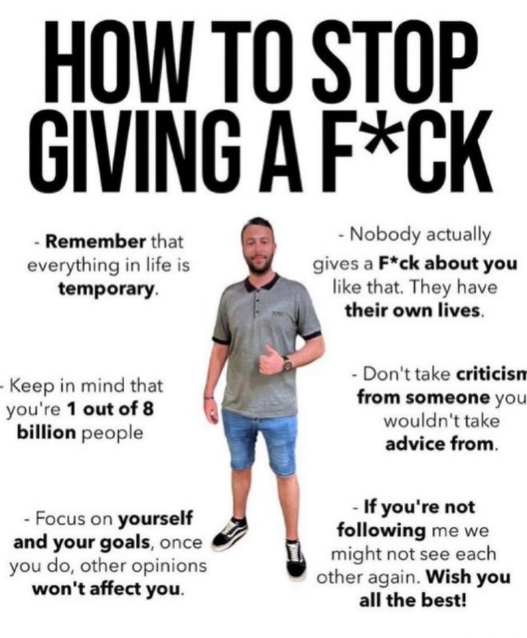 HOW TO STOP GIVING A F*CK. Remember that everything in life is temporary. Keep in mind that you're 1 out of 8 billion people. Focus on yourself and your goals, once you do, other opinions won't affect you. Nobody actually gives a F*ck about you like that. They have their own lives. Don't take criticism from someone you wouldn't take advice from. If