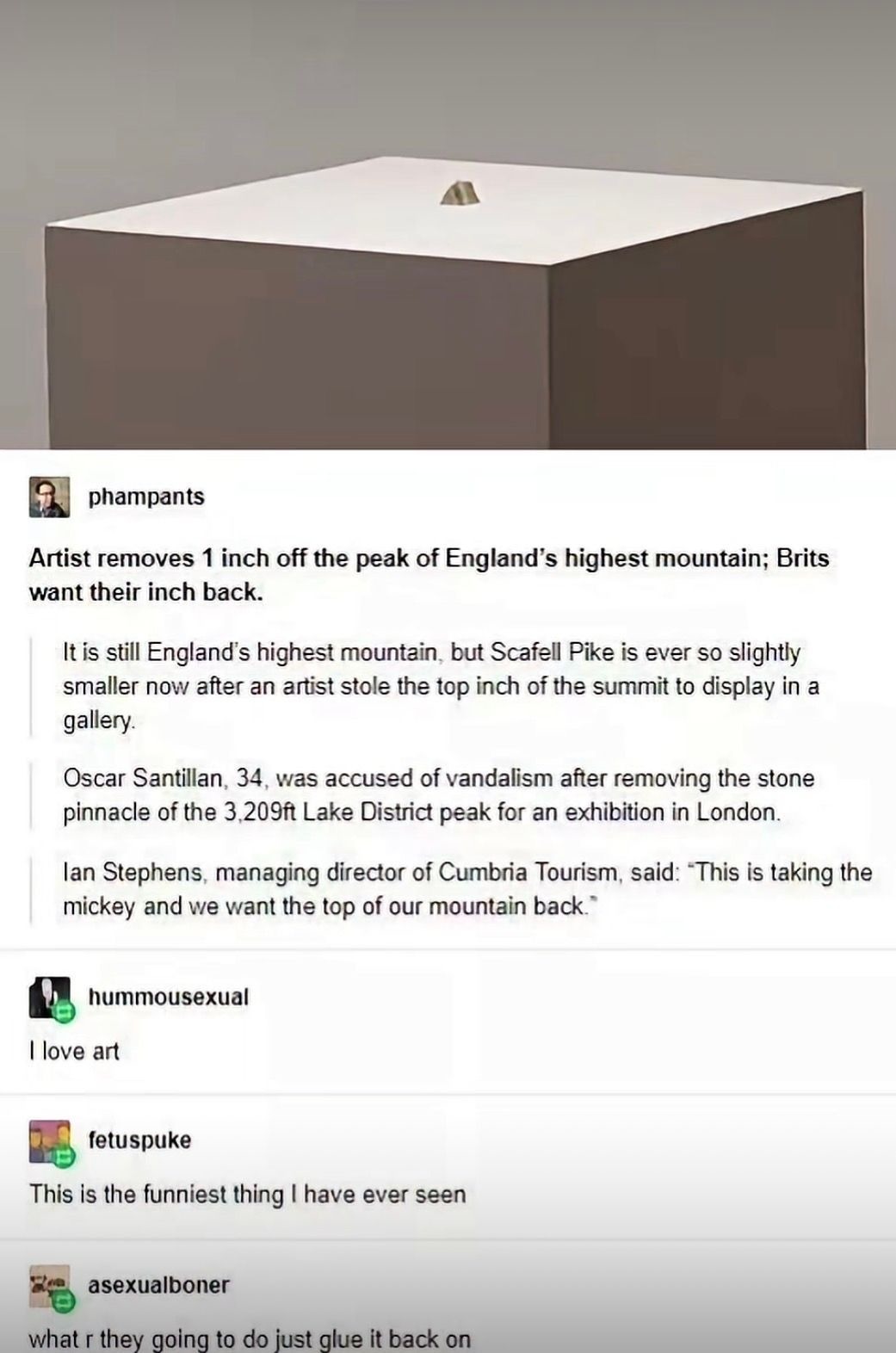 Artist removes 1 inch off the peak of England's highest mountain; Brits want their inch back. It is still England's highest mountain, but Scafell Pike is ever so slightly smaller now after an artist stole the top inch of the summit to display in a gallery. Oscar Santillan, 34, was accused of vandalism after removing the stone pinnacle of the 3,209f