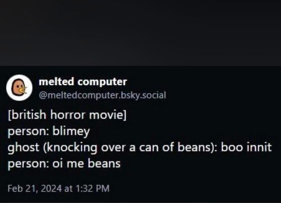 melted computer @meltedcomputer.bsky.social [british horror movie] person: blimey ghost (knocking over a can of beans): boo innit person: oi me beans