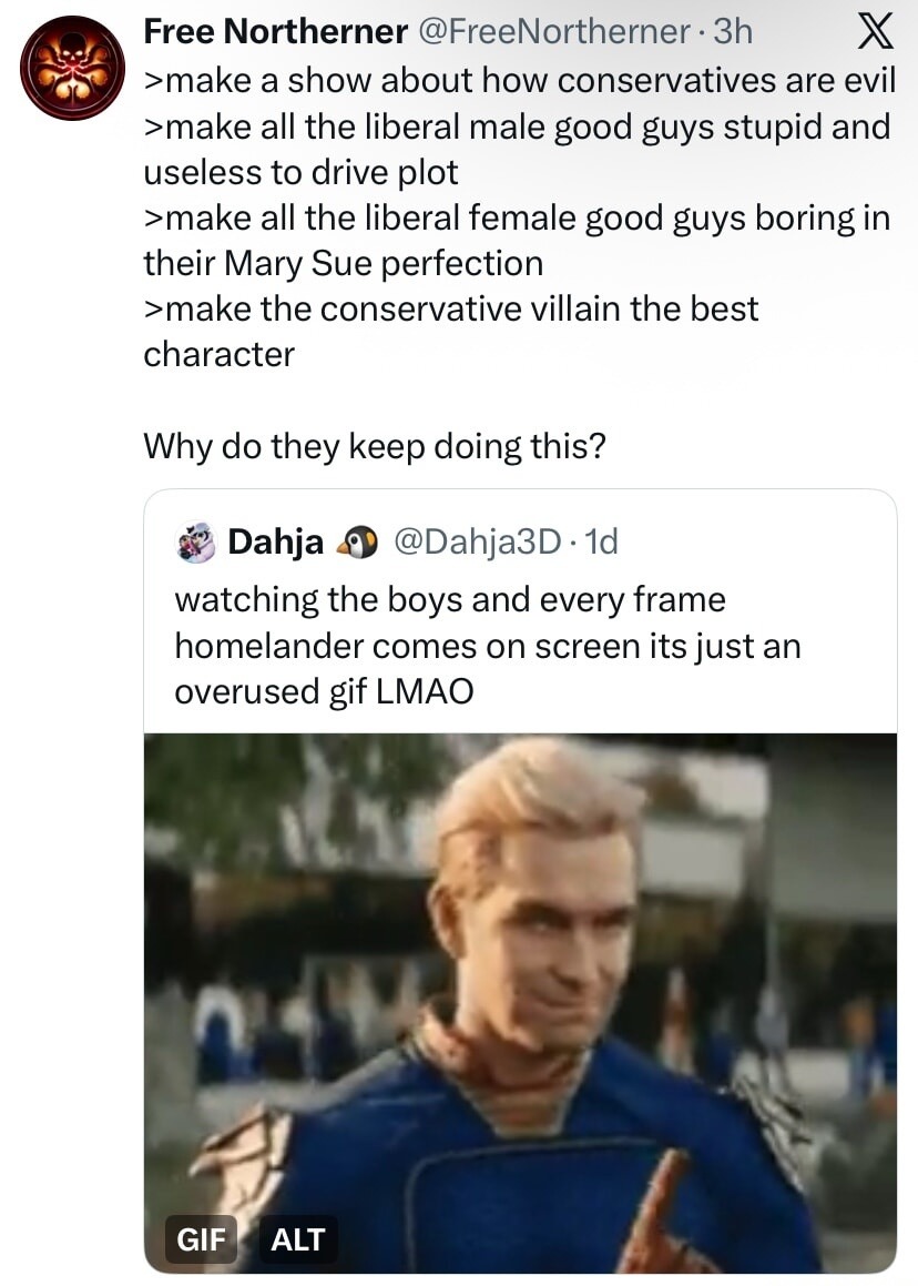 Free Northerner: make a show about how conservatives are evil, make all the liberal male good guys stupid and useless to drive plot, make all the liberal female good guys boring in their Mary Sue perfection, make the conservative villain the best character. Why do they keep doing this? Dahja: watching The Boys and every frame Homelander comes on sc