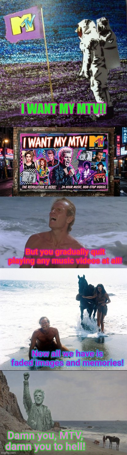 I WANT MY MTV! THE REVOLUTION IS HERE! 24 HOUR MUSIC. NON-STOP VIDEOS. But you gradually quit playing any music videos at all! Now all we have is faded images and memories! Damn you, MTV, damn you to hell!
