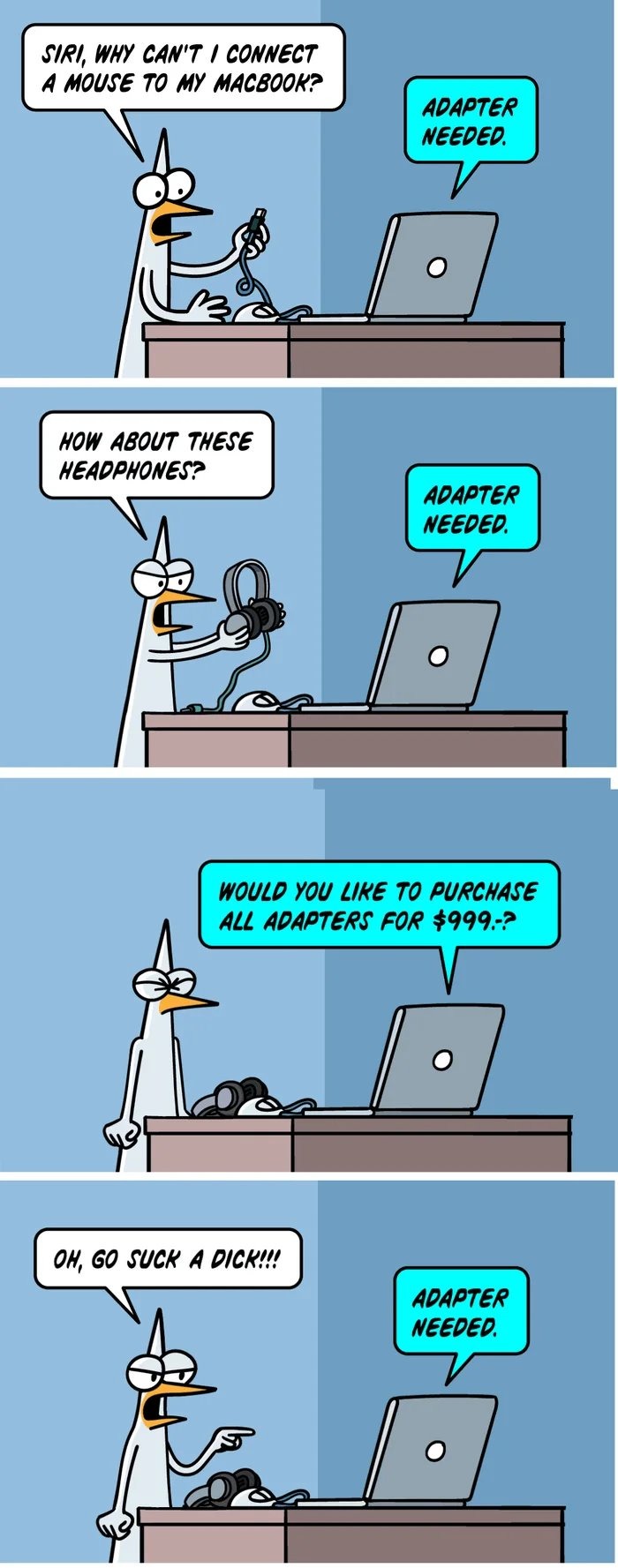 SIRI, WHY CAN'T I CONNECT A MOUSE TO MY MACBOOK? ADAPTER NEEDED. HOW ABOUT THESE HEADPHONES? ADAPTER NEEDED. WOULD YOU LIKE TO PURCHASE ALL ADAPTERS FOR $999.-? OH, GO SUCK A DICK!!! ADAPTER NEEDED.