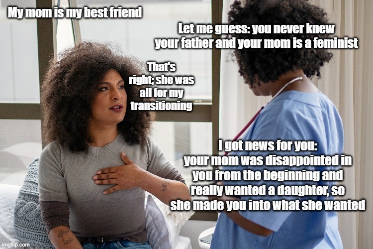 My mom is my best friend. Let me guess: you never knew your father and your mom is a feminist. That's right; she was all for my transitioning. I got news for you: your mom was disappointed in you from the beginning and really wanted a daughter, so she made you into what she wanted.
