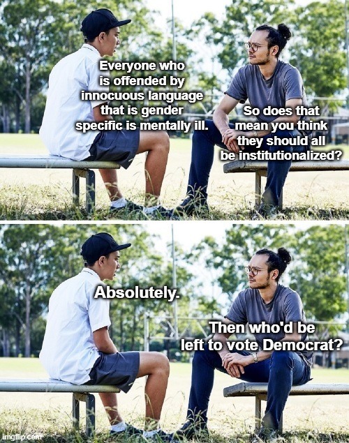 Everyone who is offended by innocuous language that is gender specific is mentally ill. So does that mean you think they should all be institutionalized? Absolutely. Then who'd be left to vote Democrat?