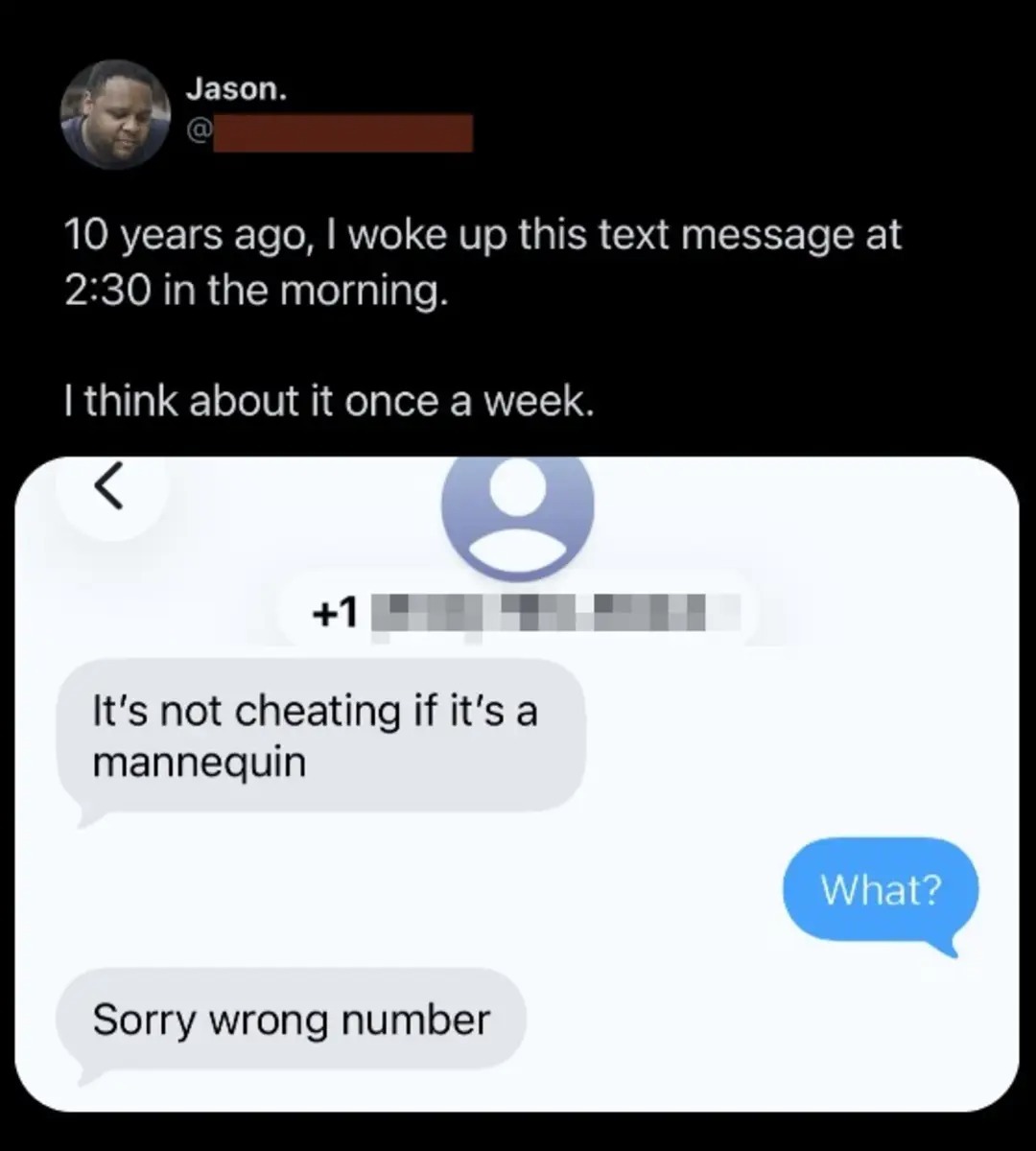 Jason. 10 years ago, I woke up this text message at 2:30 in the morning. I think about it once a week. It's not cheating if it's a mannequin. What? Sorry wrong number.