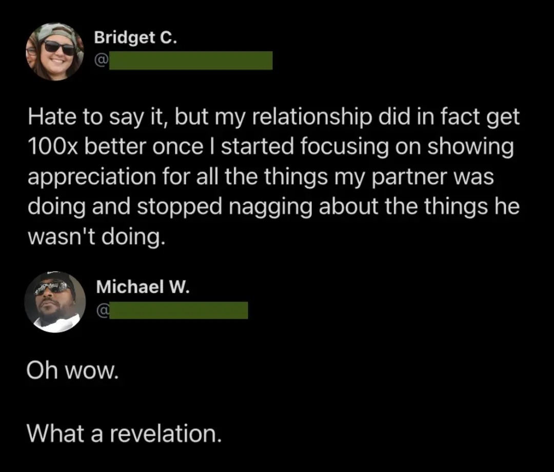 Hate to say it, but my relationship did in fact get 100x better once I started focusing on showing appreciation for all the things my partner was doing and stopped nagging about the things he wasn't doing. Oh wow. What a revelation.