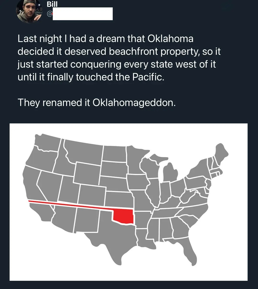 Last night I had a dream that Oklahoma decided it deserved beachfront property, so it just started conquering every state west of it until it finally touched the Pacific. They renamed it Oklahomageddon.
