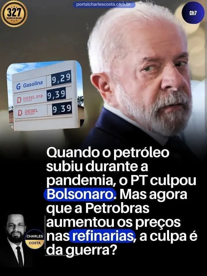 portalcharlescosta.com.br CH7 327 MILHÕES DE ACESSOS G Gasolina 9,29 D DIESEL S10 9,39 D DIESEL ADITIVADO 9,39 Quando o petróleo subiu durante a pandemia, o PT culpou Bolsonaro. Mas agora que a Petrobras aumentou os preços nas refinarias, a culpa é da guerra? CHARLES COSTA