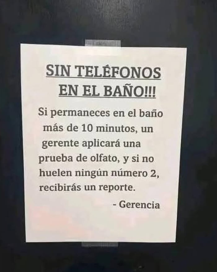 SIN TELÉFONOS EN EL BAÑO!!! Si permaneces en el baño más de 10 minutos, un gerente aplicará una prueba de olfato, y si no huelen ningún número 2, recibirás un reporte. - Gerencia