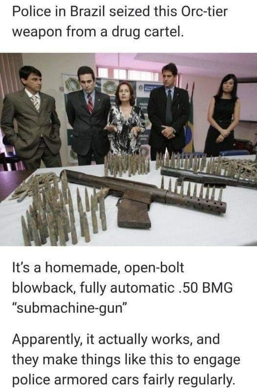 A polícia no Brasil apreendeu esta arma de nível Orc de um cartel de drogas. É uma 'submetralhadora' caseira, de ferrolho aberto, blowback, totalmente automática .50 BMG. Aparentemente, funciona mesmo, e eles fazem coisas assim para enfrentar carros blindados da polícia com bastante regularidade.
