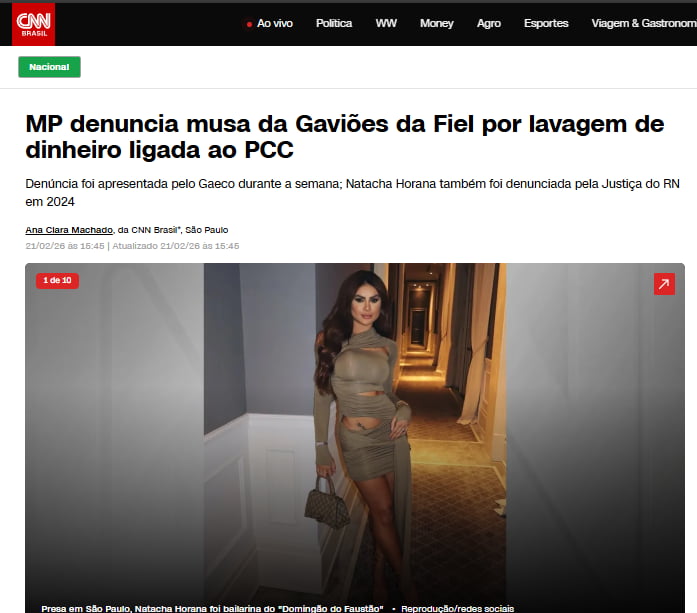 MP denuncia musa da Gaviões da Fiel por lavagem de dinheiro ligada ao PCC. Denúncia foi apresentada pelo Gaeco durante a semana; Natacha Horana também foi denunciada pela Justiça do RN em 2024. Nacional. Ao vivo. Política. WW. Money. Agro. Esportes. Viagem & Gastronomia. CNN Brasil. 1 de 10. Ana Clara Machado, da CNN Brasil, São Paulo. 21/02/26 às 