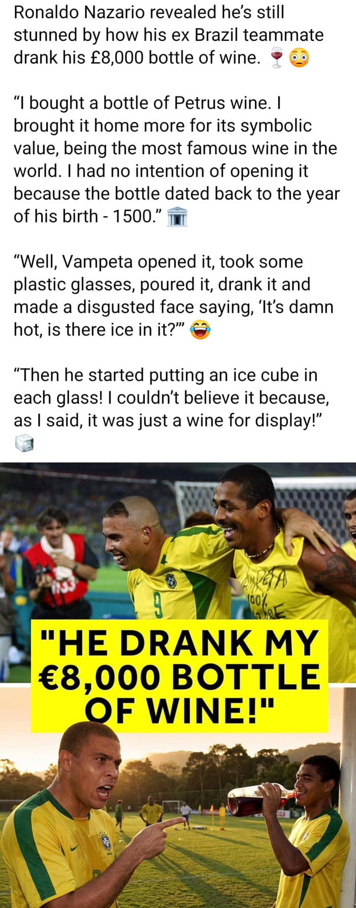 Ronaldo Nazário revelou que ainda está chocado com a forma como seu ex-companheiro de equipe do Brasil bebeu sua garrafa de vinho de £8.000. 🍷 😮
Comprei uma garrafa de vinho Petrus. Trouxe-a para casa mais pelo seu valor simbólico, sendo o vinho mais famoso do mundo. Não tinha intenção de abri-la porque a garrafa datava do ano do seu nascimento - 1