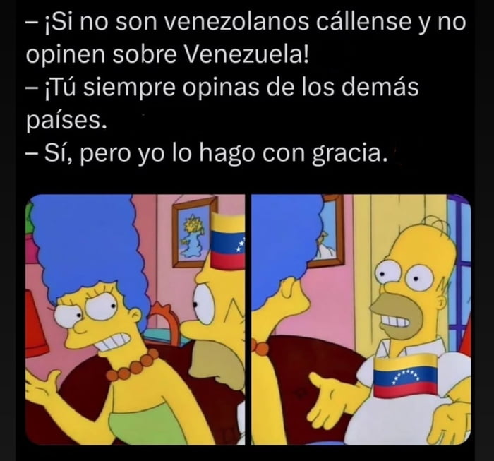 - ¡Si no son venezolanos cállense y no opinen sobre Venezuela!
- ¡Tú siempre opinas de los demás países.
- Sí, pero yo lo hago con gracia.