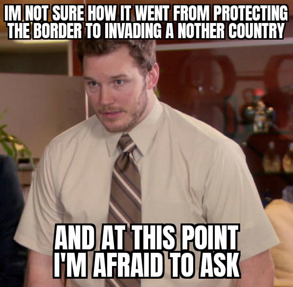 No estoy seguro de cómo pasó de proteger la frontera a invadir otro país y en este punto tengo miedo de preguntar.