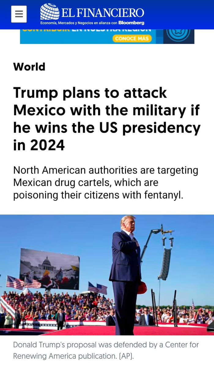 EL FINANCIERO Economía, Mercados y Negocios en alianza con Bloomberg CONOCE MÁS Mundo Trump planea atacar México con el ejército si gana la presidencia de EE. UU. en 2024 Las autoridades norteamericanas están apuntando a los cárteles de la droga mexicanos, que están envenenando a sus ciudadanos con fentanilo. La propuesta de Donald Trump fue defend